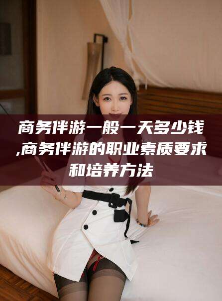 鹿邑商务伴游一般一天多少钱,商务伴游的职业素质要求和培养方法