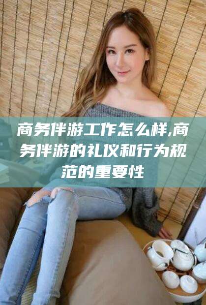 鹿邑商务伴游工作怎么样,商务伴游的礼仪和行为规范的重要性