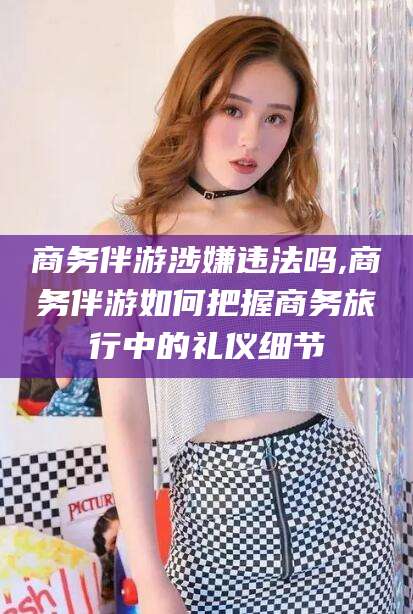 鹿邑商务伴游涉嫌违法吗,商务伴游如何把握商务旅行中的礼仪细节