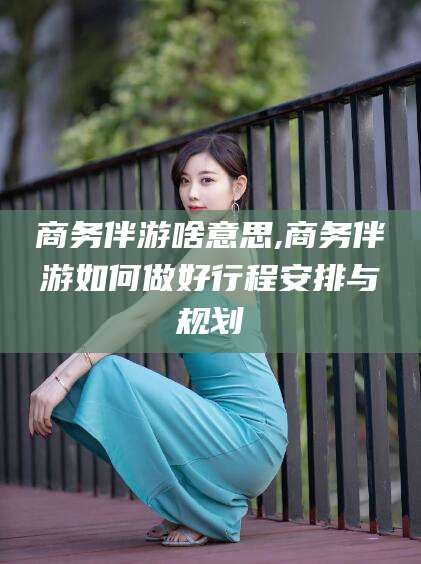 鹿邑商务伴游啥意思,商务伴游如何做好行程安排与规划