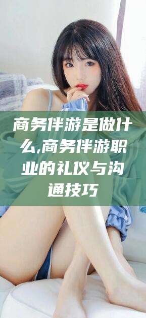 鹿邑商务伴游是做什么,商务伴游职业的礼仪与沟通技巧