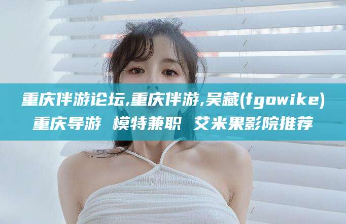 鹿邑重庆伴游论坛,重庆伴游,吴藏(fgowike)重庆导游 模特兼职 艾米果影院推荐