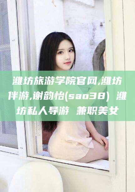 鹿邑潍坊旅游学院官网,潍坊伴游,谢韵怡(sao38) 潍坊私人导游 兼职美女