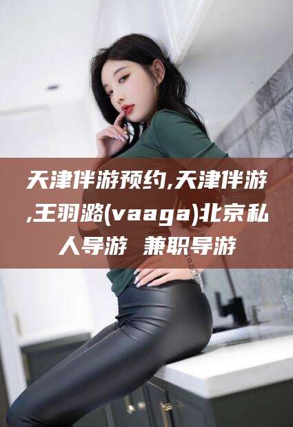 鹿邑天津伴游预约,天津伴游,王羽潞(vaaga)北京私人导游 兼职导游