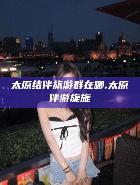 鹿邑太原结伴旅游群在哪,太原伴游旎旎