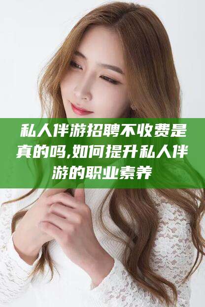 鹿邑私人伴游招聘不收费是真的吗,如何提升私人伴游的职业素养