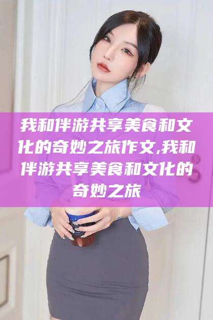 鹿邑我和伴游共享美食和文化的奇妙之旅作文,我和伴游共享美食和文化的奇妙之旅