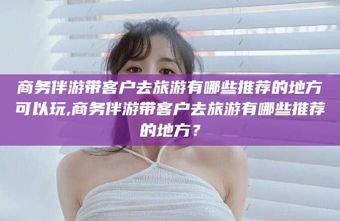 鹿邑商务伴游带客户去旅游有哪些推荐的地方可以玩,商务伴游带客户去旅游有哪些推荐的地方？