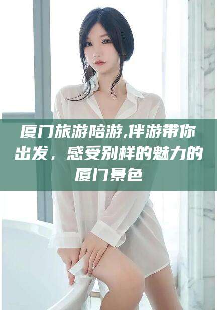 鹿邑厦门旅游陪游,伴游带你出发，感受别样的魅力的厦门景色