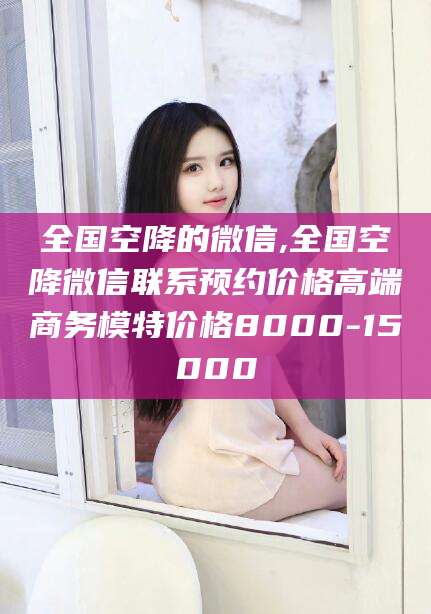 鹿邑全国空降的微信,全国空降微信联系预约价格高端商务模特价格8000-15000