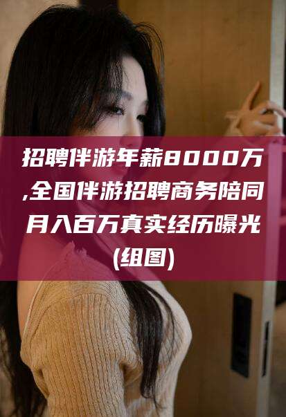鹿邑招聘伴游年薪8000万,全国伴游招聘商务陪同月入百万真实经历曝光(组图)