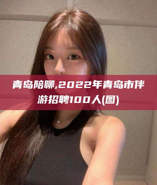 鹿邑青岛陪聊,2022年青岛市伴游招聘100人(图)
