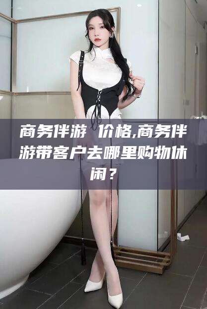 鹿邑商务伴游 价格,商务伴游带客户去哪里购物休闲？