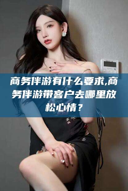 鹿邑商务伴游有什么要求,商务伴游带客户去哪里放松心情？