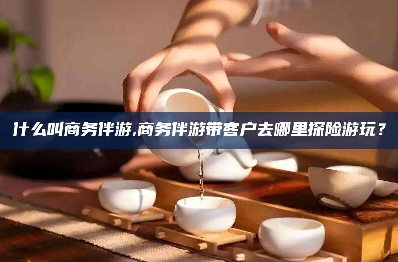鹿邑什么叫商务伴游,商务伴游带客户去哪里探险游玩？