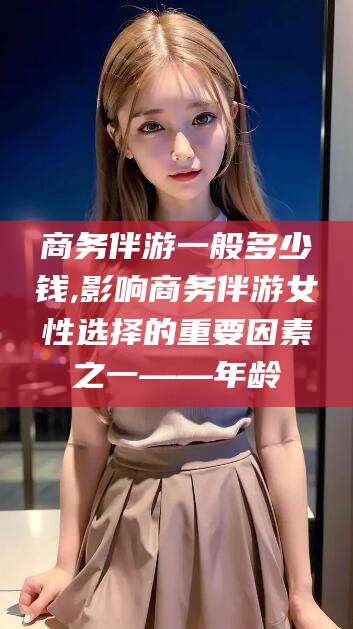 鹿邑商务伴游一般多少钱,影响商务伴游女性选择的重要因素之一——年龄