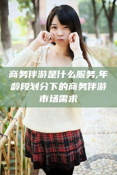 鹿邑商务伴游是什么服务,年龄段划分下的商务伴游市场需求