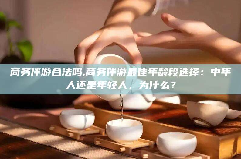 鹿邑商务伴游合法吗,商务伴游最佳年龄段选择：中年人还是年轻人，为什么？