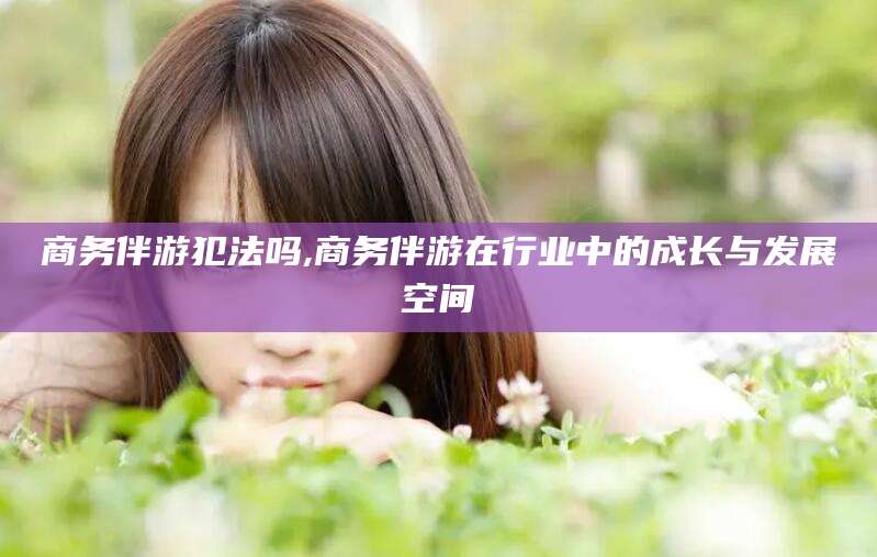 鹿邑商务伴游犯法吗,商务伴游在行业中的成长与发展空间