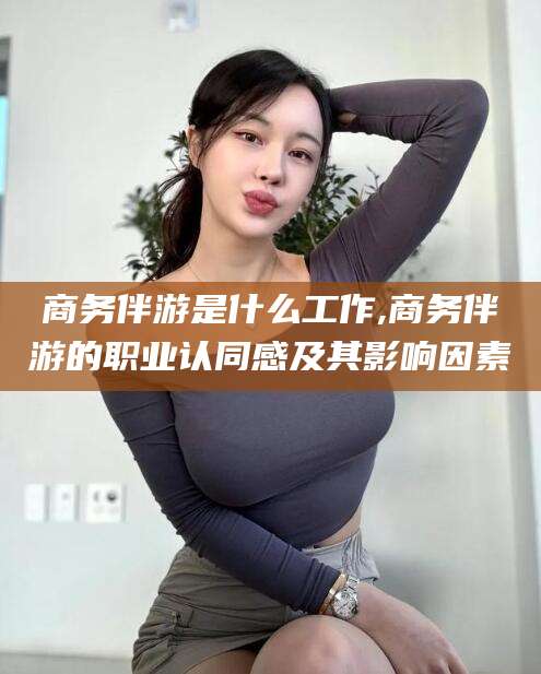 鹿邑商务伴游是什么工作,商务伴游的职业认同感及其影响因素