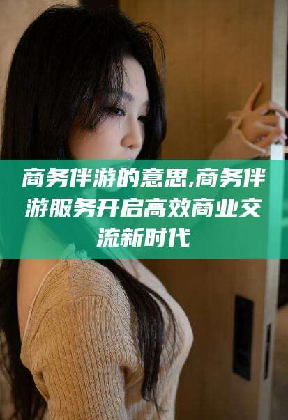鹿邑商务伴游的意思,商务伴游服务开启高效商业交流新时代