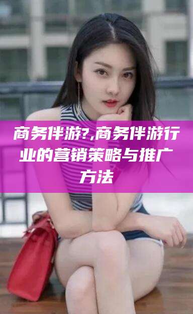 鹿邑商务伴游?,商务伴游行业的营销策略与推广方法